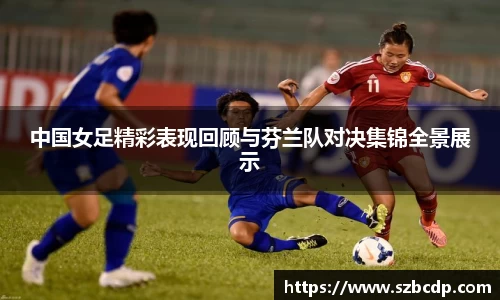 中国女足精彩表现回顾与芬兰队对决集锦全景展示